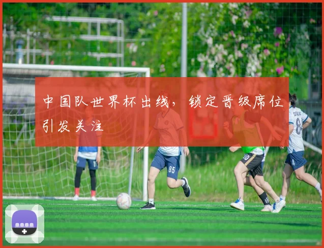 中国队世界杯出线,锁定晋级席位引发关注