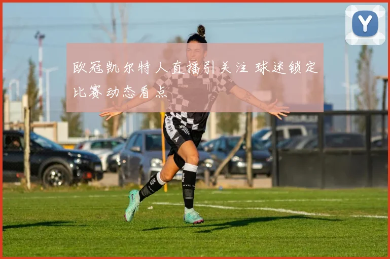 欧冠凯尔特人直播引关注 球迷锁定比赛动态看点