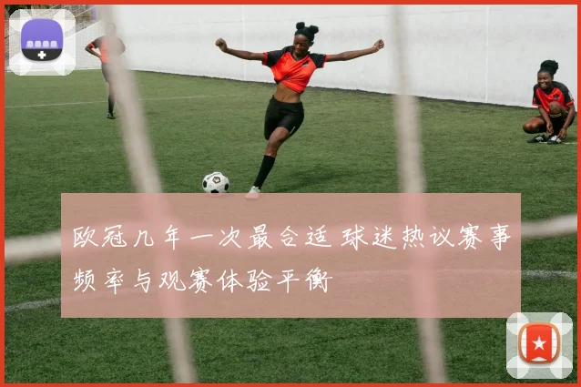 欧冠几年一次最合适 球迷热议赛事频率与观赛体验平衡