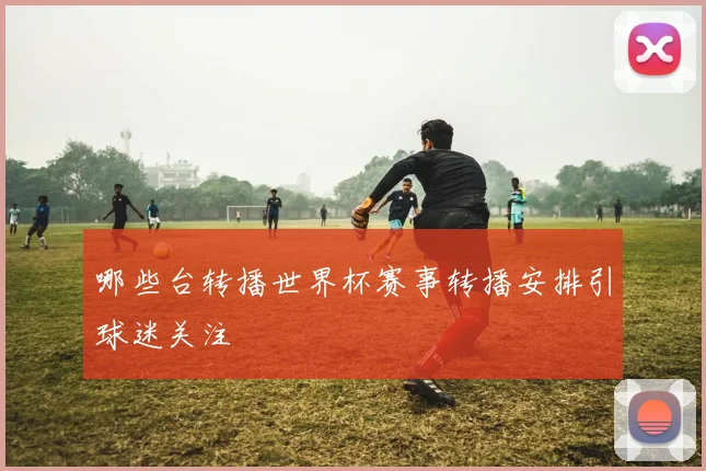 哪些台转播世界杯赛事转播安排引球迷关注