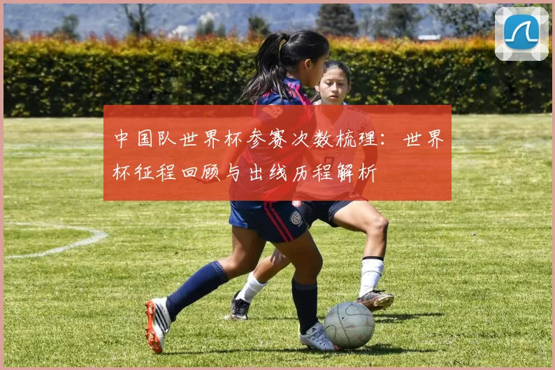 中国队世界杯参赛次数梳理：世界杯征程回顾与出线历程解析