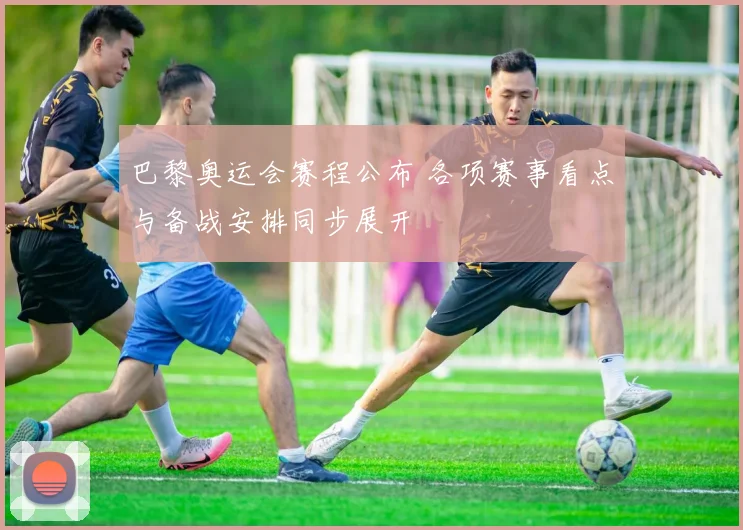 巴黎奥运会赛程公布 各项赛事看点与备战安排同步展开