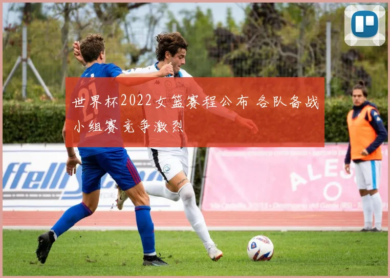 世界杯2022女篮赛程公布 各队备战小组赛竞争激烈