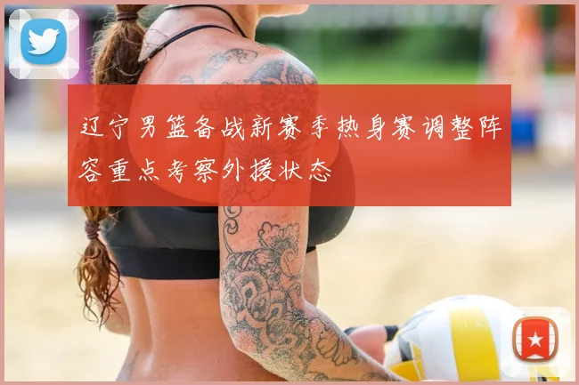 辽宁男篮备战新赛季热身赛调整阵容重点考察外援状态