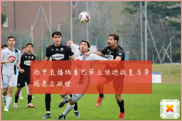 西甲直播线看巴萨主场迎战皇马争冠悬念延续