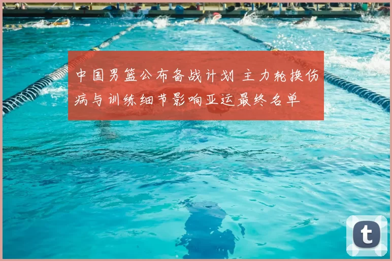 中国男篮公布备战计划 主力轮换伤病与训练细节影响亚运最终名单