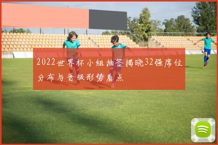 2022世界杯小组抽签揭晓32强席位分布与晋级形势看点