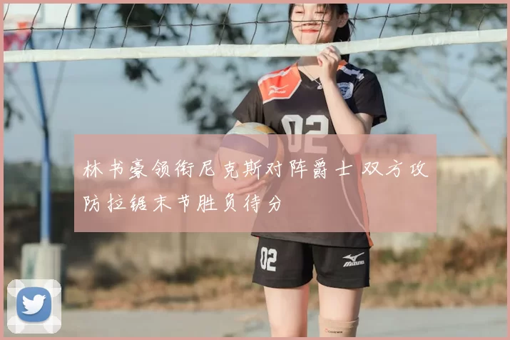 林书豪领衔尼克斯对阵爵士 双方攻防拉锯末节胜负待分