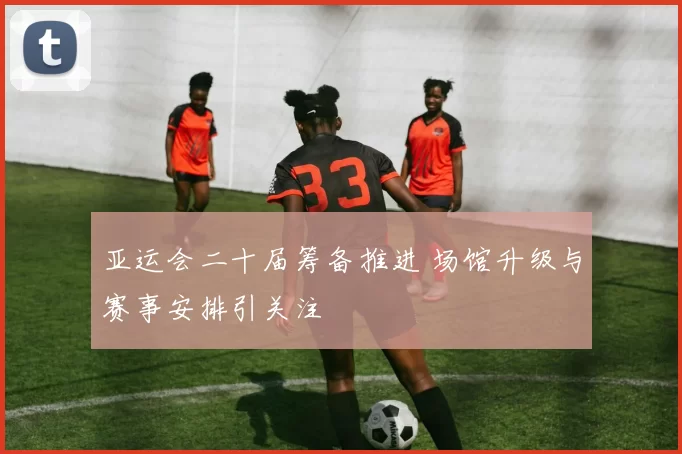 亚运会二十届筹备推进 场馆升级与赛事安排引关注