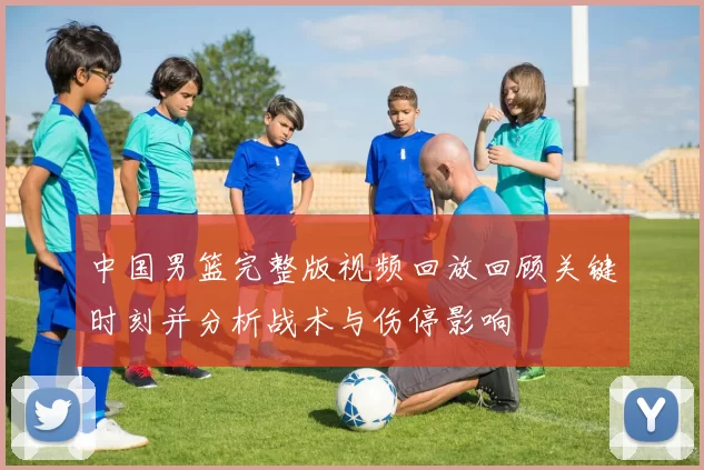 中国男篮完整版视频回放回顾关键时刻并分析战术与伤停影响