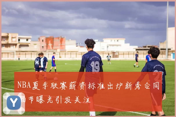 NBA夏季联赛薪资标准出炉新秀合同细节曝光引发关注