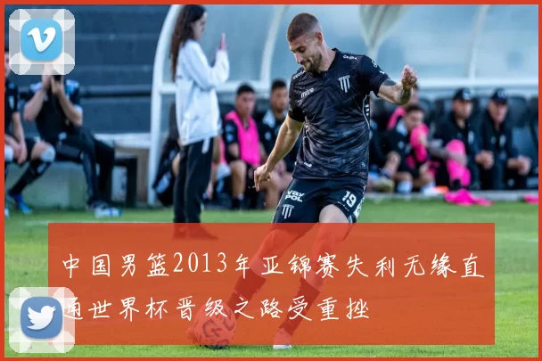 中国男篮2013年亚锦赛失利无缘直通世界杯晋级之路受重挫