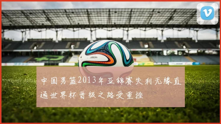 中国男篮2013年亚锦赛失利无缘直通世界杯晋级之路受重挫