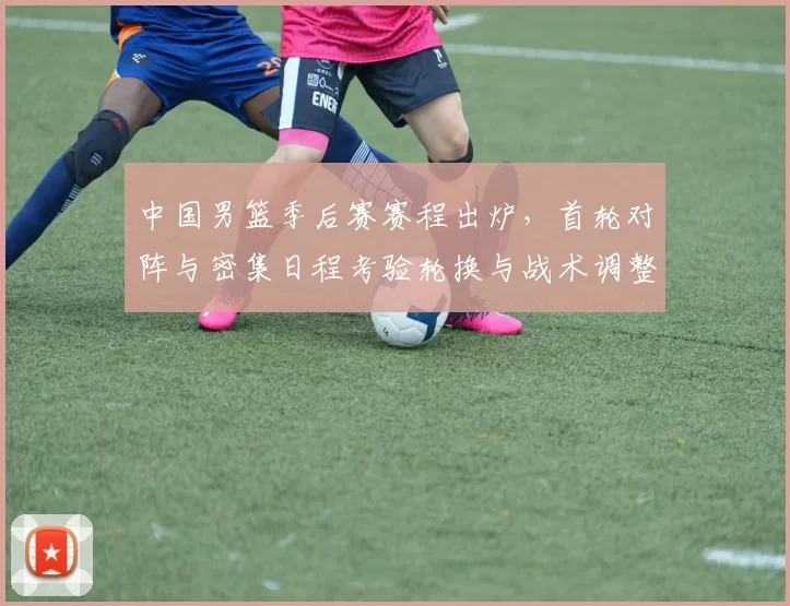 中国男篮季后赛赛程出炉，首轮对阵与密集日程考验轮换与战术调整