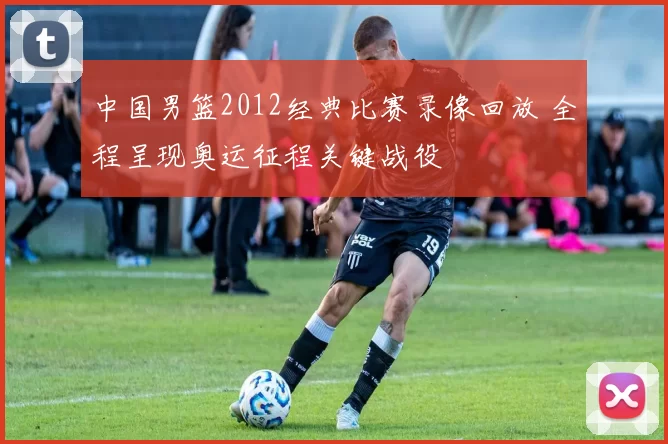 中国男篮2012经典比赛录像回放 全程呈现奥运征程关键战役