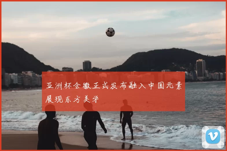 亚洲杯会徽正式发布融入中国元素展现东方美学