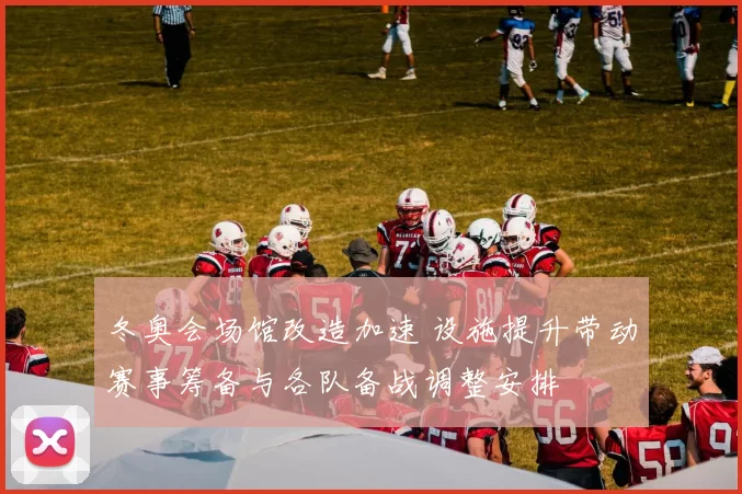 冬奥会场馆改造加速 设施提升带动赛事筹备与各队备战调整安排