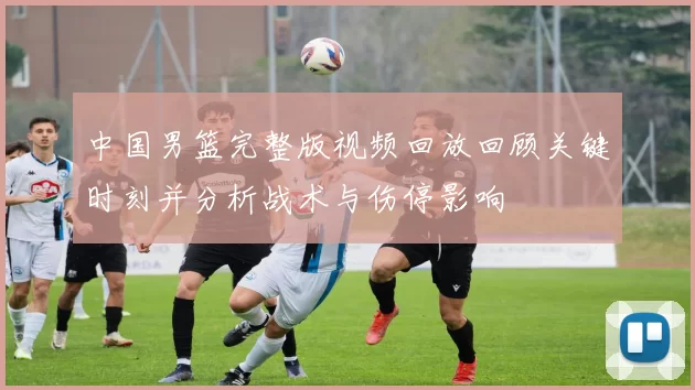 中国男篮完整版视频回放回顾关键时刻并分析战术与伤停影响