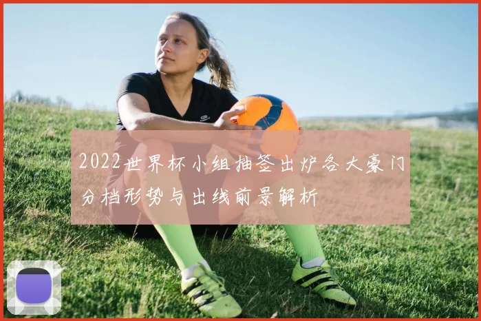 2022世界杯小组抽签出炉各大豪门分档形势与出线前景解析