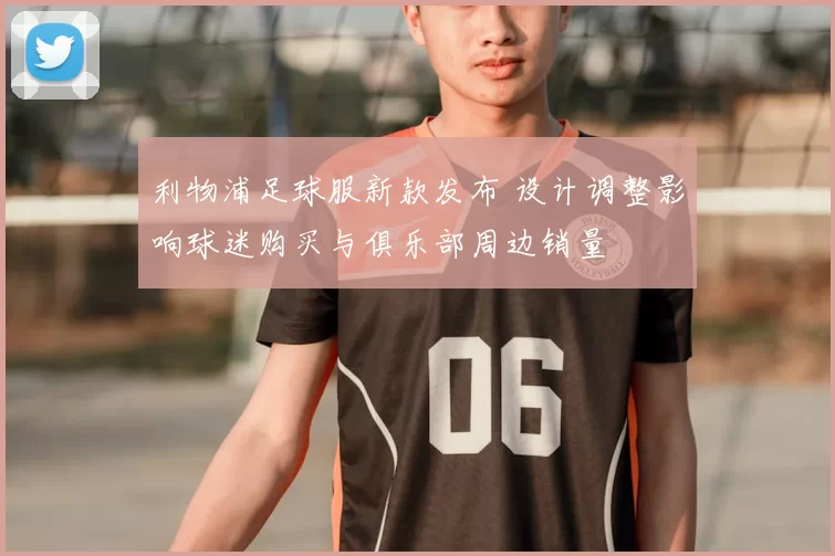 利物浦足球服新款发布 设计调整影响球迷购买与俱乐部周边销量