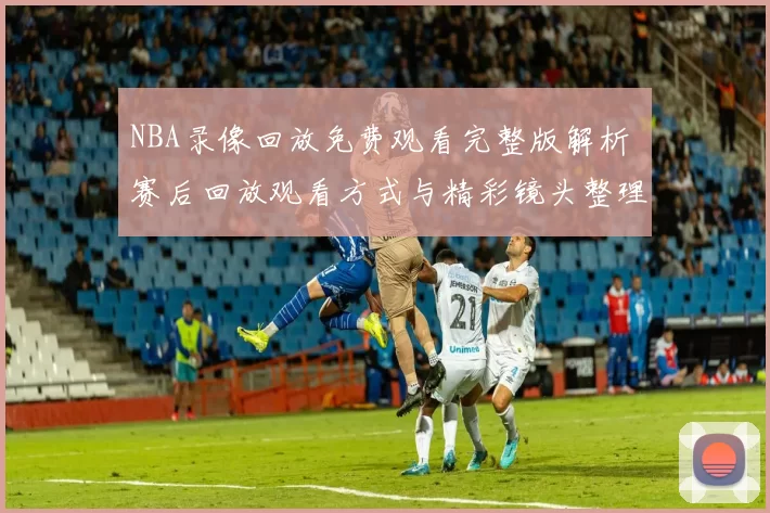 NBA录像回放免费观看完整版解析 赛后回放观看方式与精彩镜头整理