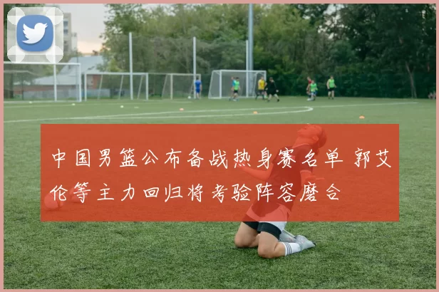 中国男篮公布备战热身赛名单 郭艾伦等主力回归将考验阵容磨合