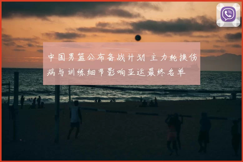 中国男篮公布备战计划 主力轮换伤病与训练细节影响亚运最终名单