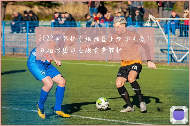 2022世界杯小组抽签出炉各大豪门分档形势与出线前景解析