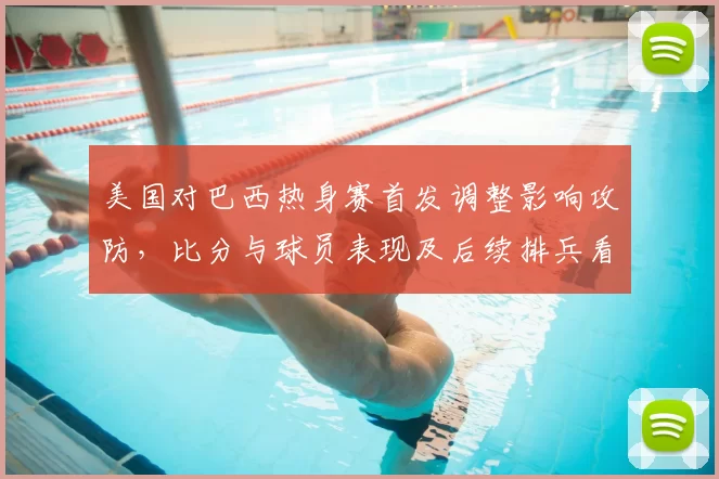 美国对巴西热身赛首发调整影响攻防，比分与球员表现及后续排兵看点