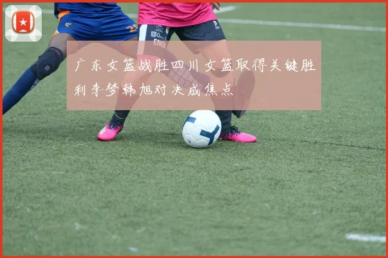 广东女篮战胜四川女篮取得关键胜利李梦韩旭对决成焦点
