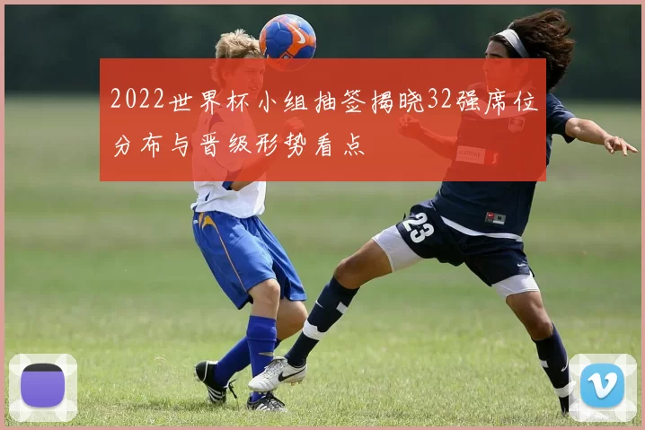 2022世界杯小组抽签揭晓32强席位分布与晋级形势看点