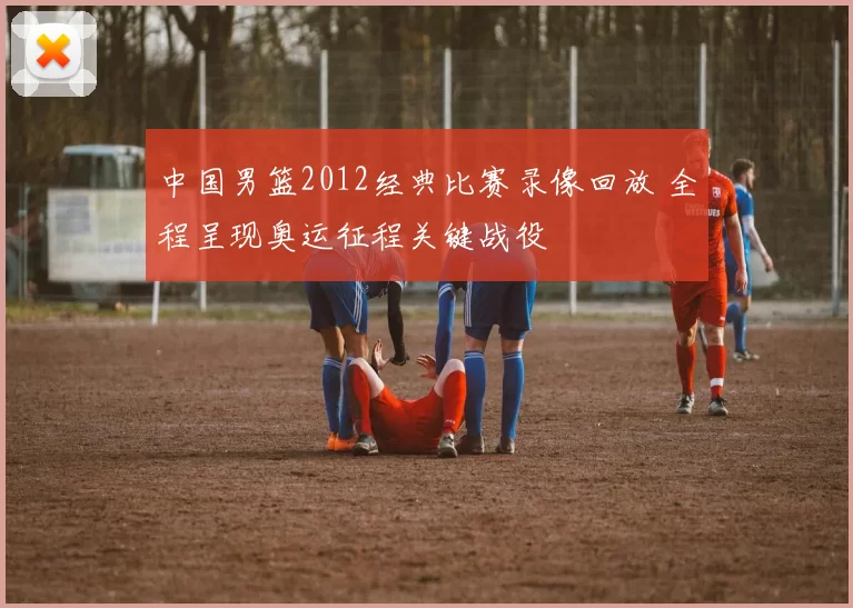 中国男篮2012经典比赛录像回放 全程呈现奥运征程关键战役