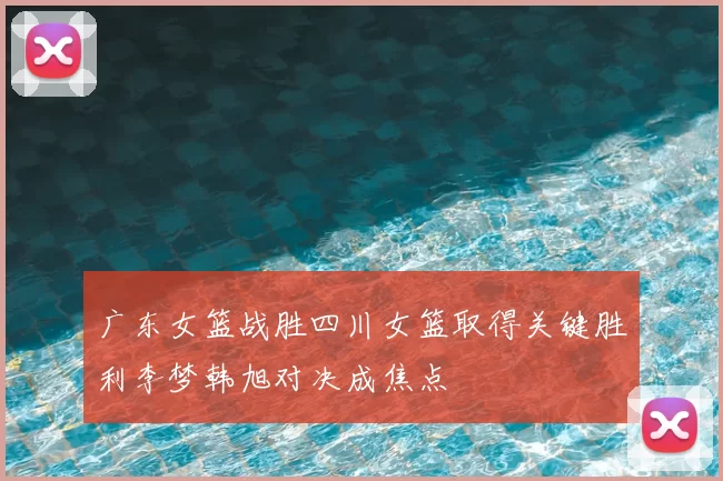 广东女篮战胜四川女篮取得关键胜利李梦韩旭对决成焦点