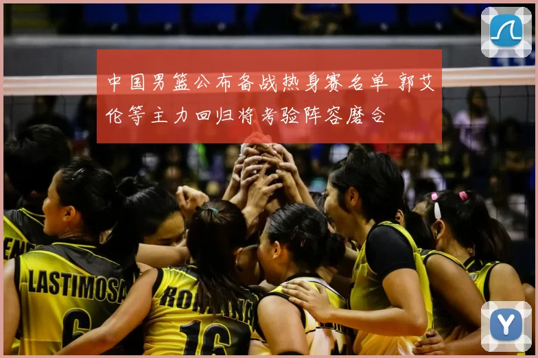 中国男篮公布备战热身赛名单 郭艾伦等主力回归将考验阵容磨合